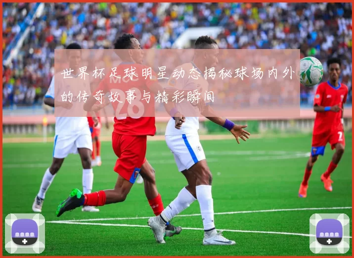 世界杯足球明星动态揭秘球场内外的传奇故事与精彩瞬间