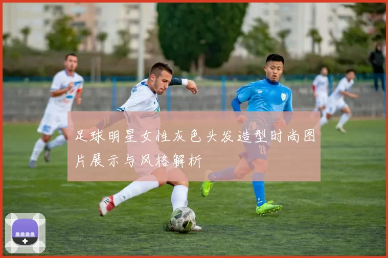 足球明星女性灰色头发造型时尚图片展示与风格解析