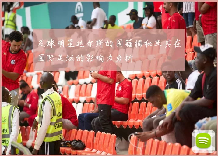 足球明星达尔斯的国籍揭秘及其在国际足坛的影响力分析