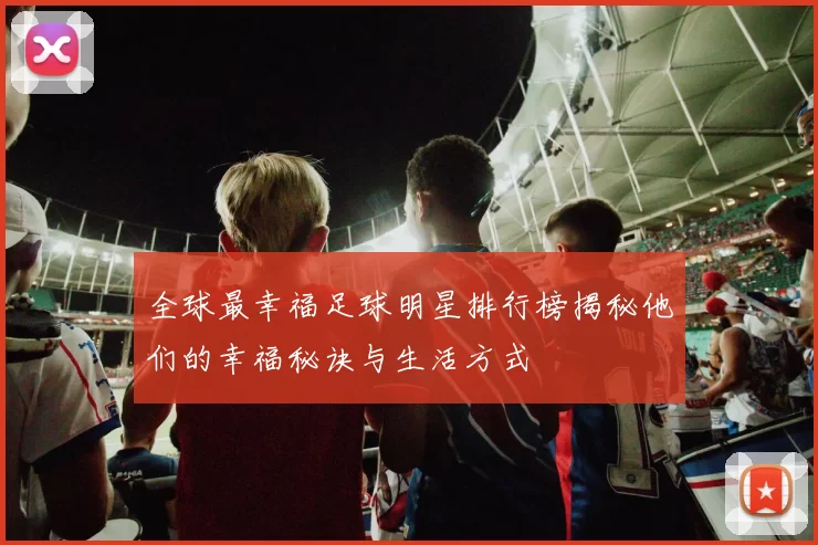 全球最幸福足球明星排行榜揭秘他们的幸福秘诀与生活方式