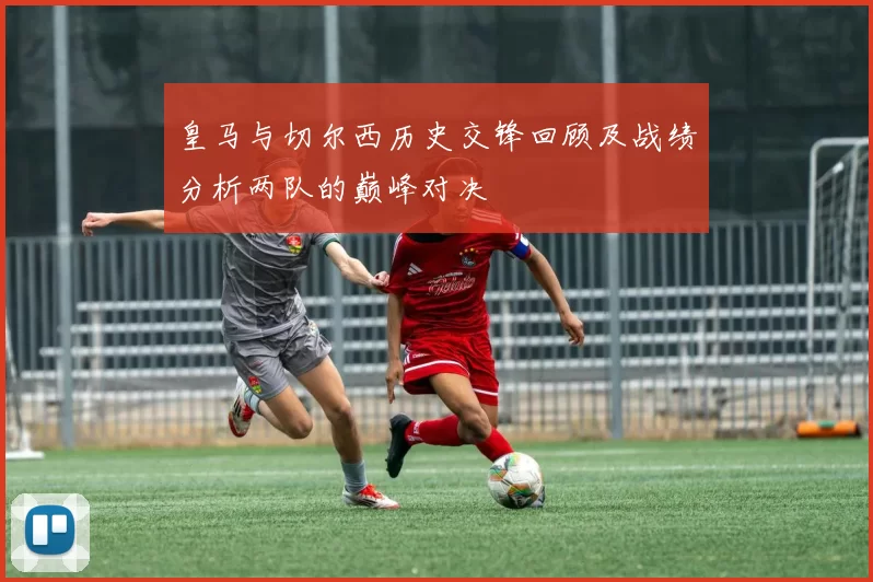 皇马与切尔西历史交锋回顾及战绩分析两队的巅峰对决