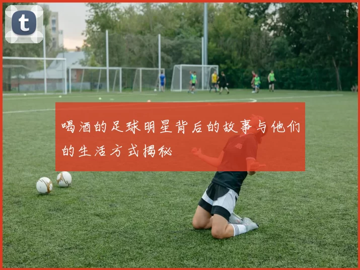 喝酒的足球明星背后的故事与他们的生活方式揭秘