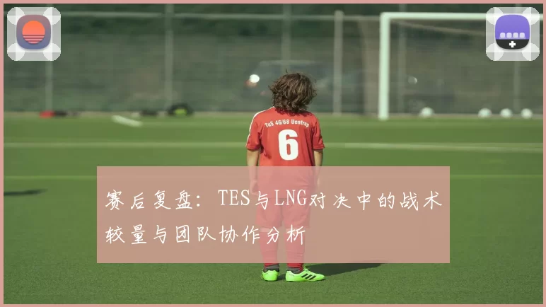 赛后复盘：TES与LNG对决中的战术较量与团队协作分析