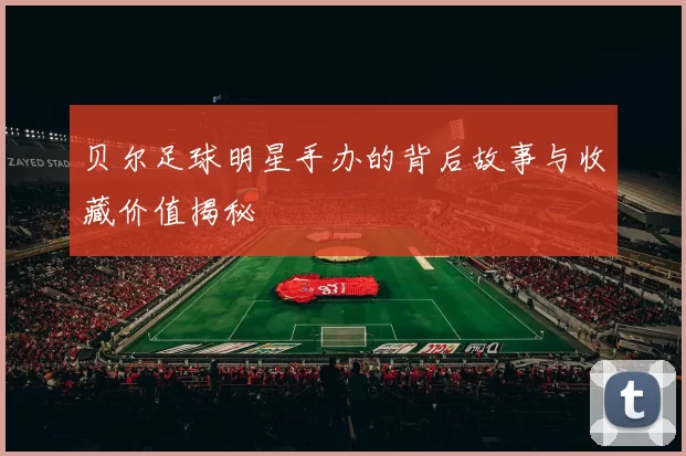 贝尔足球明星手办的背后故事与收藏价值揭秘