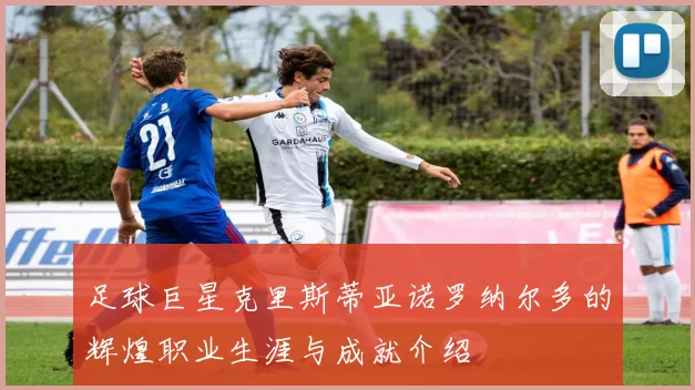 足球巨星克里斯蒂亚诺罗纳尔多的辉煌职业生涯与成就介绍