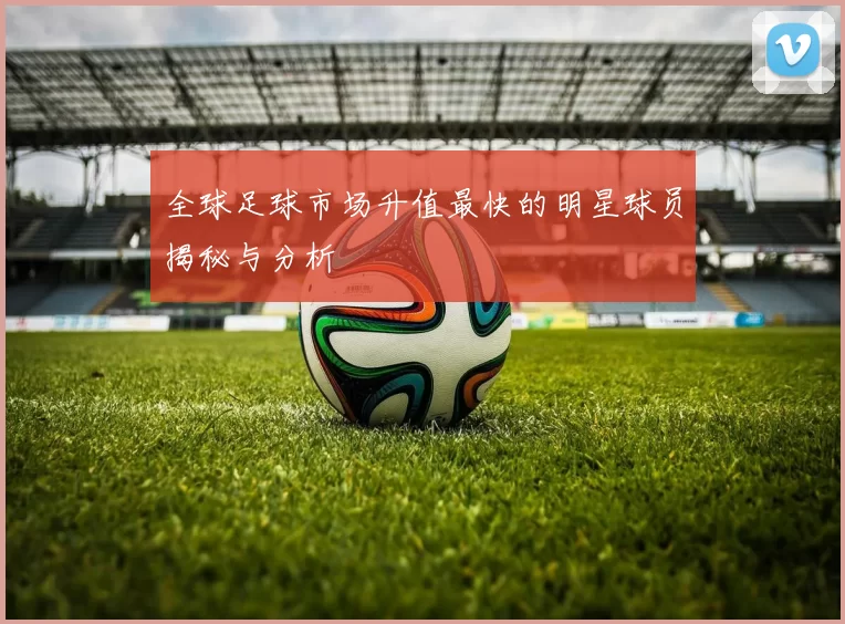 全球足球市场升值最快的明星球员揭秘与分析
