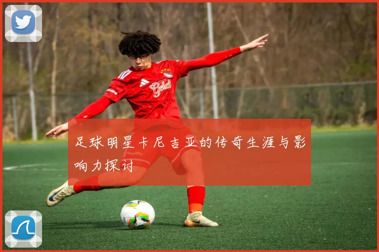足球明星卡尼吉亚的传奇生涯与影响力探讨
