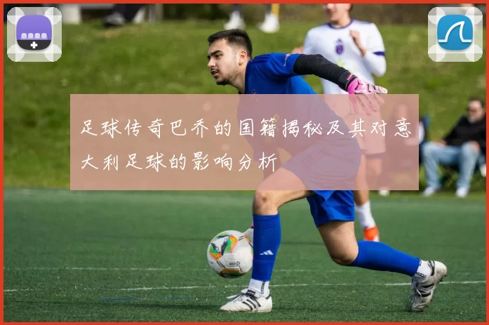 足球传奇巴乔的国籍揭秘及其对意大利足球的影响分析