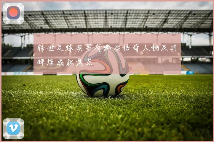 转世足球明星有哪些传奇人物及其辉煌成就盘点