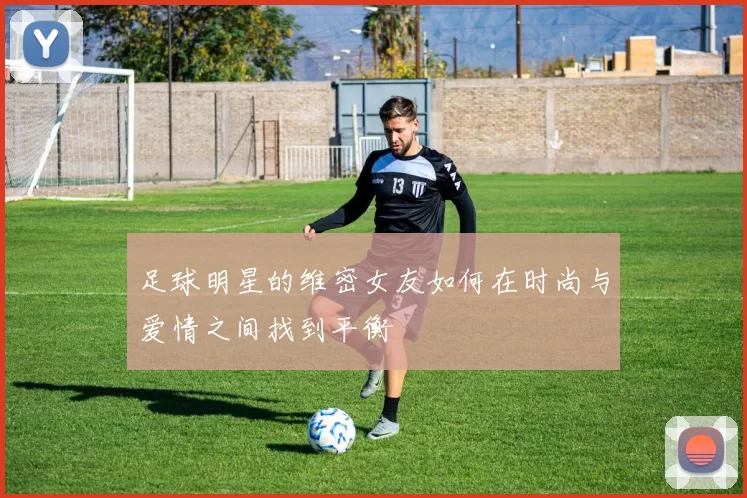 足球明星的维密女友如何在时尚与爱情之间找到平衡