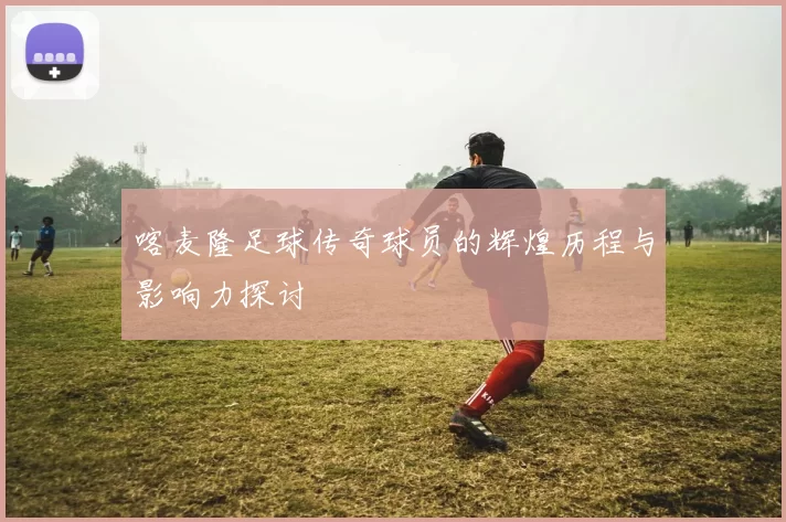 喀麦隆足球传奇球员的辉煌历程与影响力探讨