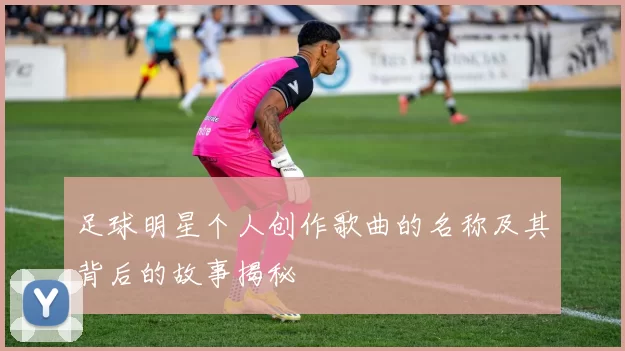 足球明星个人创作歌曲的名称及其背后的故事揭秘