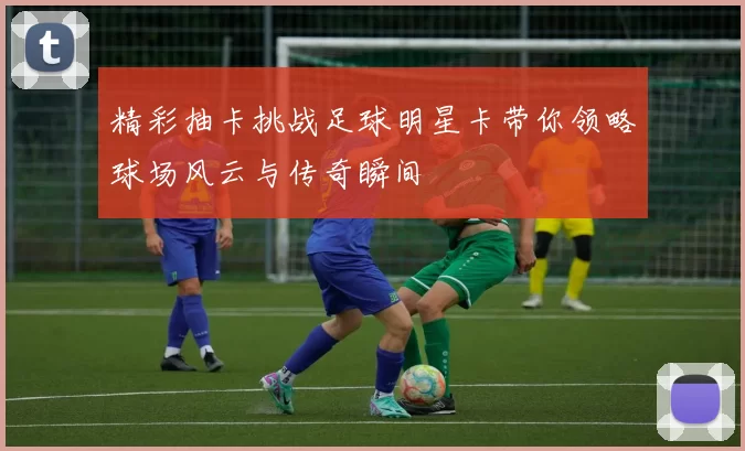精彩抽卡挑战足球明星卡带你领略球场风云与传奇瞬间