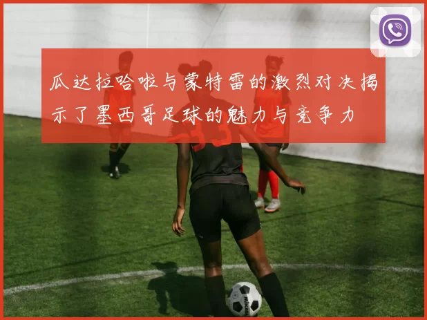 瓜达拉哈啦与蒙特雷的激烈对决揭示了墨西哥足球的魅力与竞争力