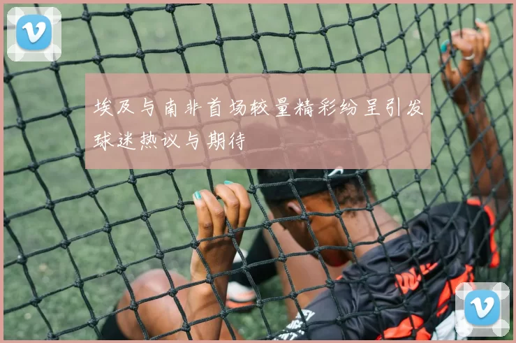 埃及与南非首场较量精彩纷呈引发球迷热议与期待