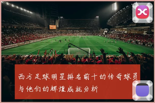 西方足球明星排名前十的传奇球员与他们的辉煌成就分析