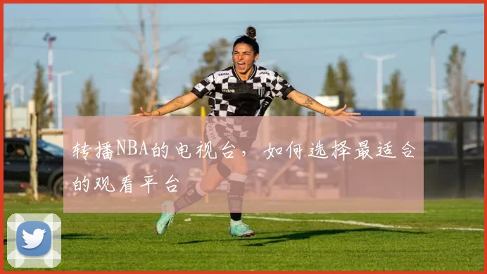 转播NBA的电视台，如何选择最适合的观看平台