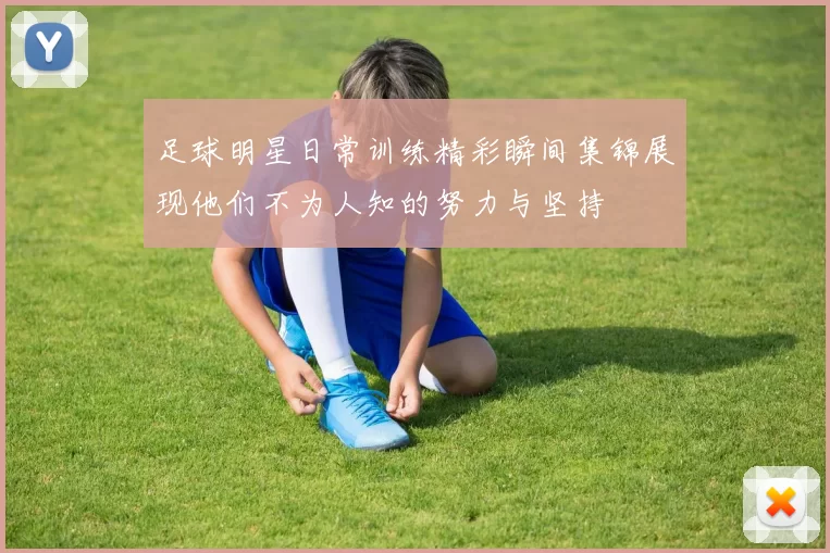 足球明星日常训练精彩瞬间集锦展现他们不为人知的努力与坚持