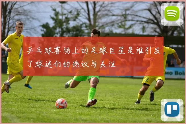 乒乓球赛场上的足球巨星是谁引发了球迷们的热议与关注