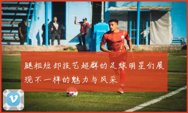 腿粗短却技艺超群的足球明星们展现不一样的魅力与风采
