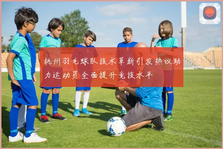 杭州羽毛球队技术革新引发热议助力运动员全面提升竞技水平
