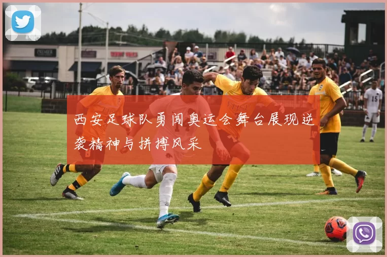 西安足球队勇闯奥运会舞台展现逆袭精神与拼搏风采
