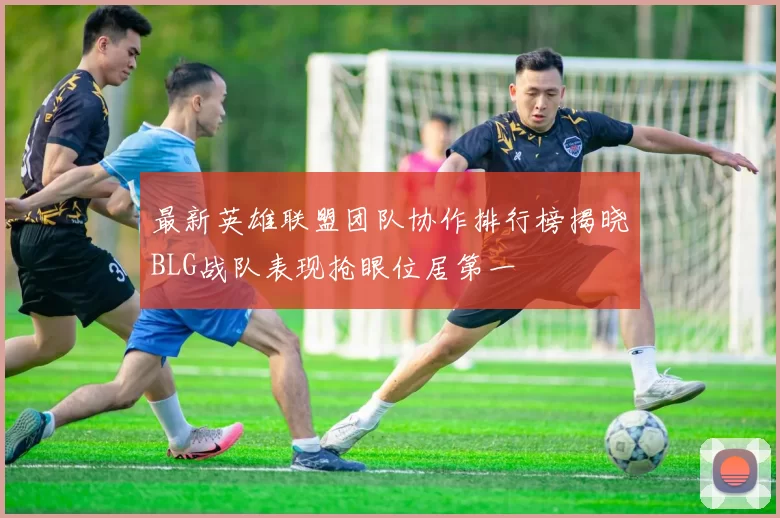 最新英雄联盟团队协作排行榜揭晓BLG战队表现抢眼位居第一