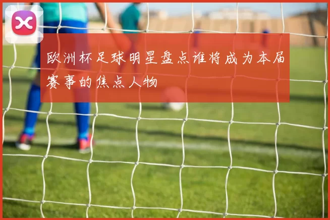 欧洲杯足球明星盘点谁将成为本届赛事的焦点人物