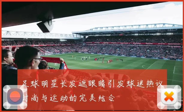 足球明星长发遮眼睛引发球迷热议时尚与运动的完美结合