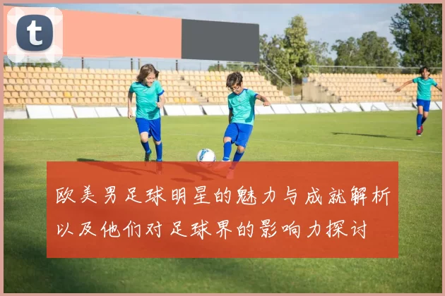 欧美男足球明星的魅力与成就解析以及他们对足球界的影响力探讨