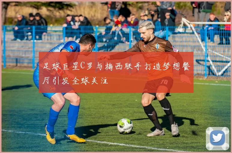 足球巨星C罗与梅西联手打造梦想餐厅引发全球关注