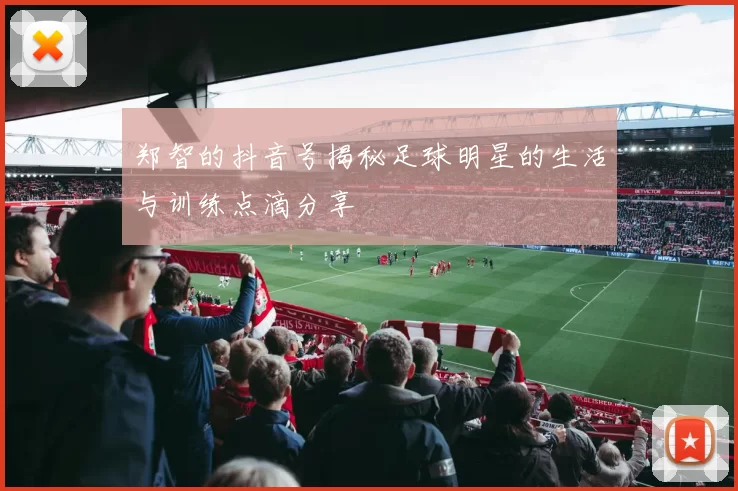 郑智的抖音号揭秘足球明星的生活与训练点滴分享
