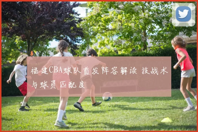 福建CBA球队首发阵容解读 技战术与球员匹配度
