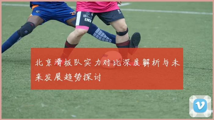 北京滑板队实力对比深度解析与未来发展趋势探讨