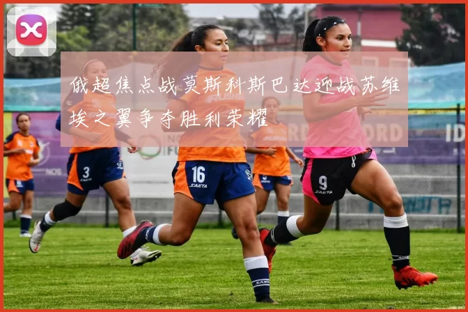 俄超焦点战莫斯科斯巴达迎战苏维埃之翼争夺胜利荣耀