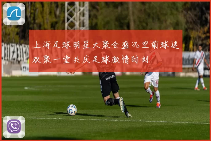 上海足球明星大聚会盛况空前球迷欢聚一堂共庆足球激情时刻