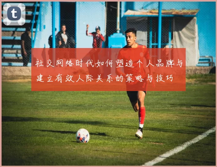 社交网络时代如何塑造个人品牌与建立有效人际关系的策略与技巧
